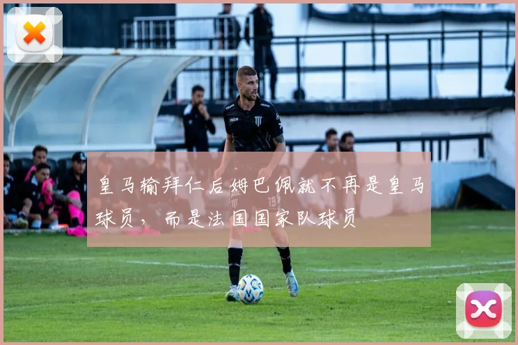 皇马输拜仁后姆巴佩就不再是皇马球员，而是法国国家队球员