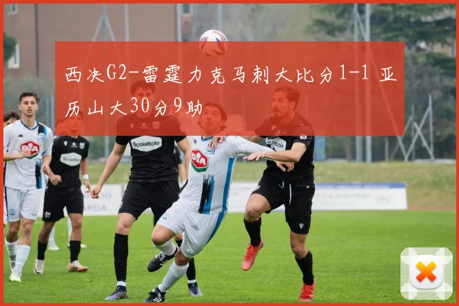 西决G2-雷霆力克马刺大比分1-1 亚历山大30分9助