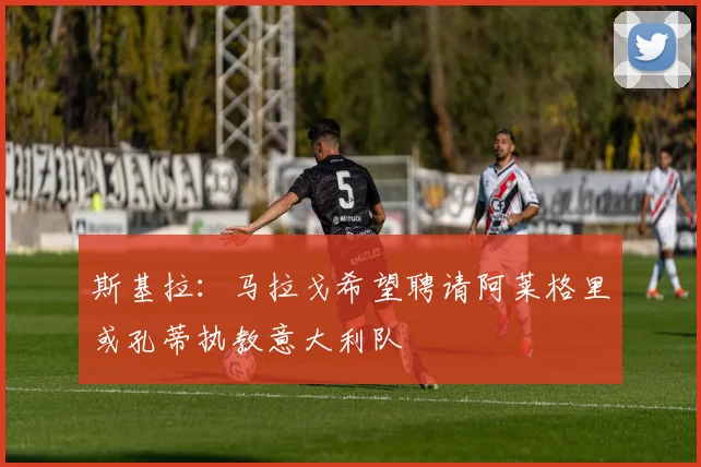 斯基拉：马拉戈希望聘请阿莱格里或孔蒂执教意大利队