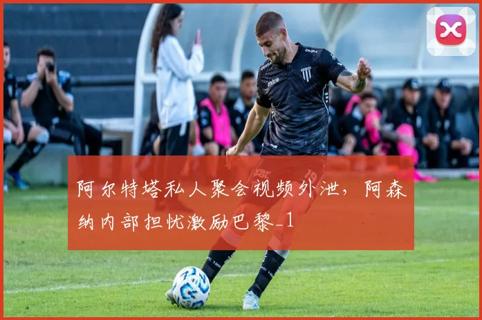 阿尔特塔私人聚会视频外泄，阿森纳内部担忧激励巴黎_1